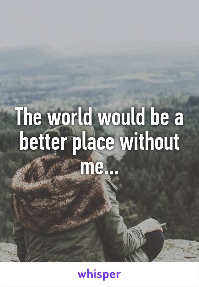 The world would be a better place without me...