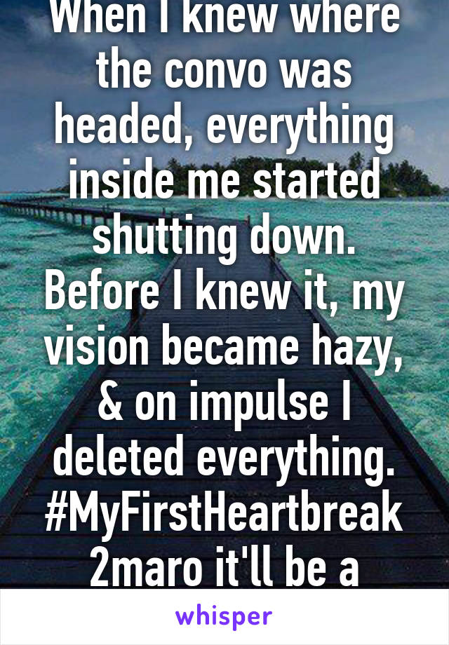 When I knew where the convo was headed, everything inside me started shutting down. Before I knew it, my vision became hazy, & on impulse I deleted everything. #MyFirstHeartbreak 2maro it'll be a month since.