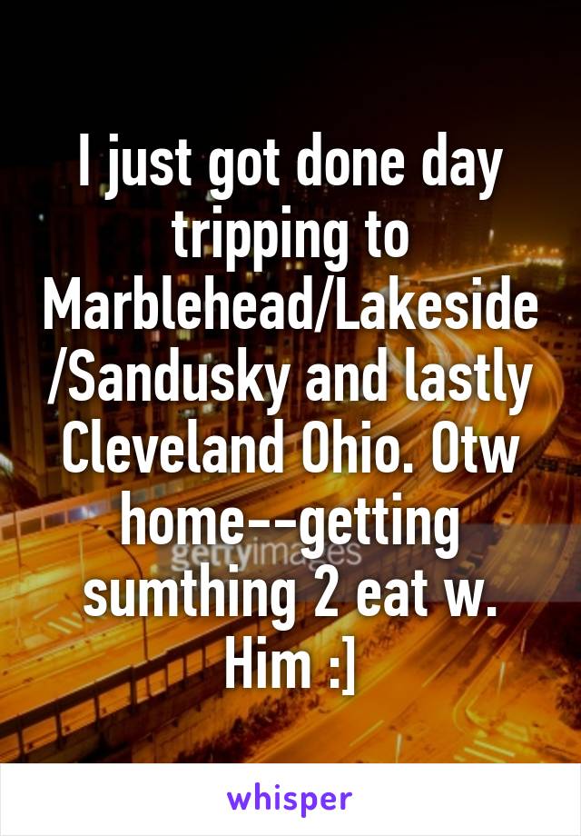 I just got done day tripping to Marblehead/Lakeside/Sandusky and lastly Cleveland Ohio. Otw home--getting sumthing 2 eat w. Him :]