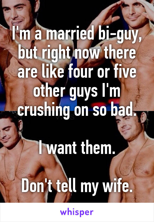 I'm a married bi-guy, but right now there are like four or five other guys I'm crushing on so bad.

I want them.

Don't tell my wife.