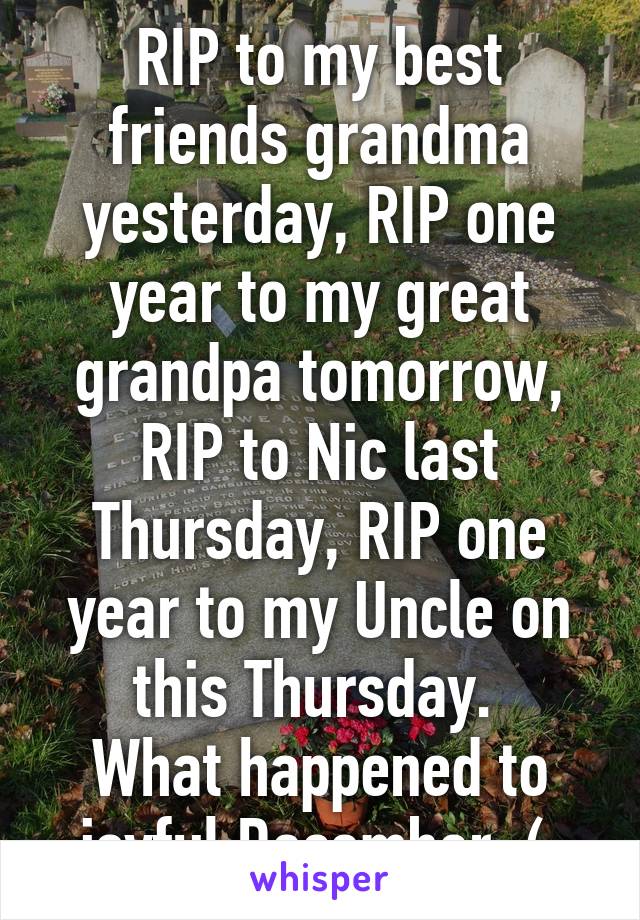 RIP to my best friends grandma yesterday, RIP one year to my great grandpa tomorrow, RIP to Nic last Thursday, RIP one year to my Uncle on this Thursday. 
What happened to joyful December :( 