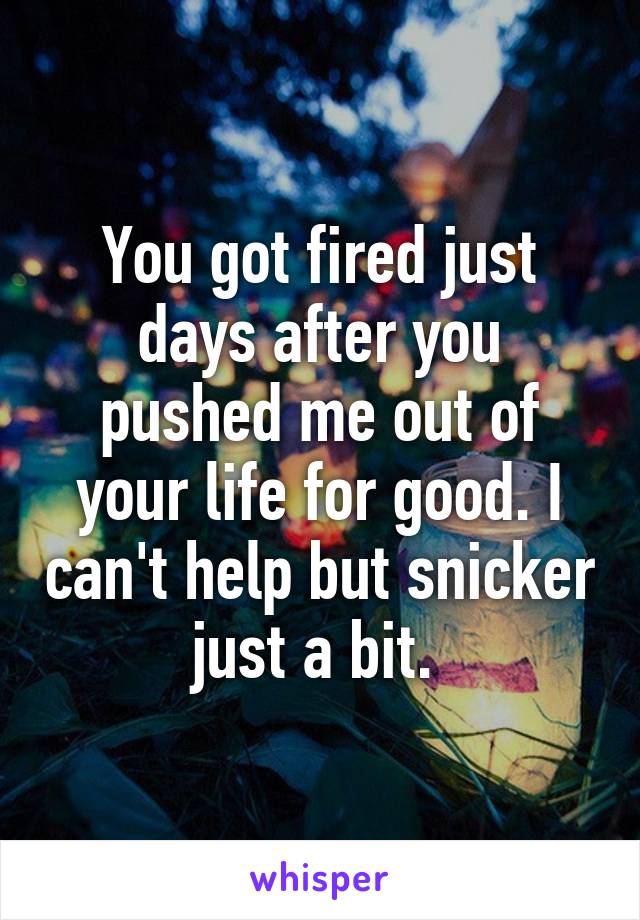 You got fired just days after you pushed me out of your life for good. I can't help but snicker just a bit. 