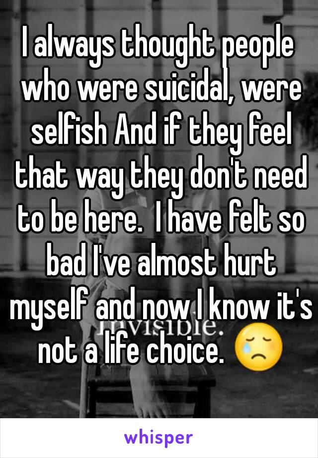 I always thought people who were suicidal, were selfish And if they feel that way they don't need to be here.  I have felt so bad I've almost hurt myself and now I know it's not a life choice. 😢