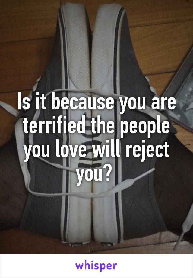 Is it because you are terrified the people you love will reject you? 