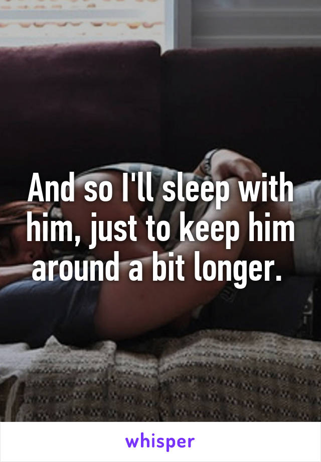 And so I'll sleep with him, just to keep him around a bit longer. 