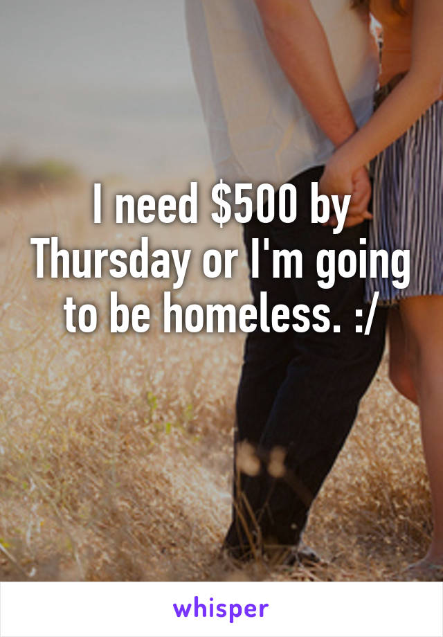 I need $500 by Thursday or I'm going to be homeless. :/

