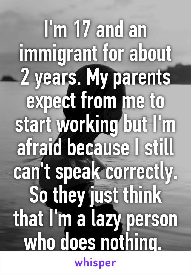 I'm 17 and an immigrant for about 2 years. My parents expect from me to start working but I'm afraid because I still can't speak correctly. So they just think that I'm a lazy person who does nothing. 