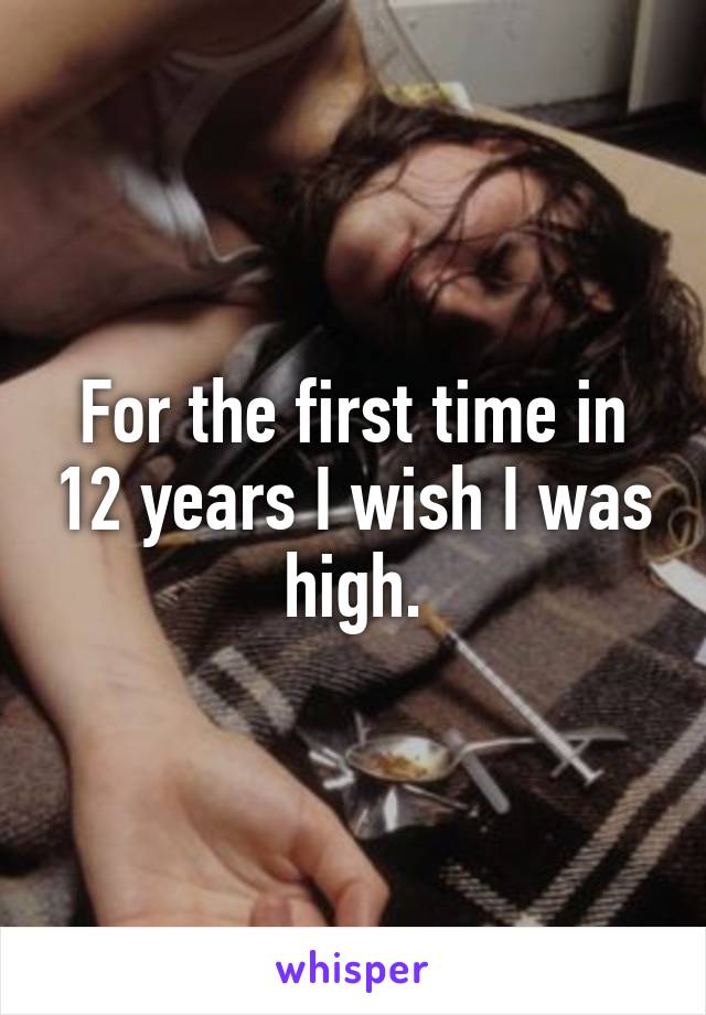 For the first time in 12 years I wish I was high.