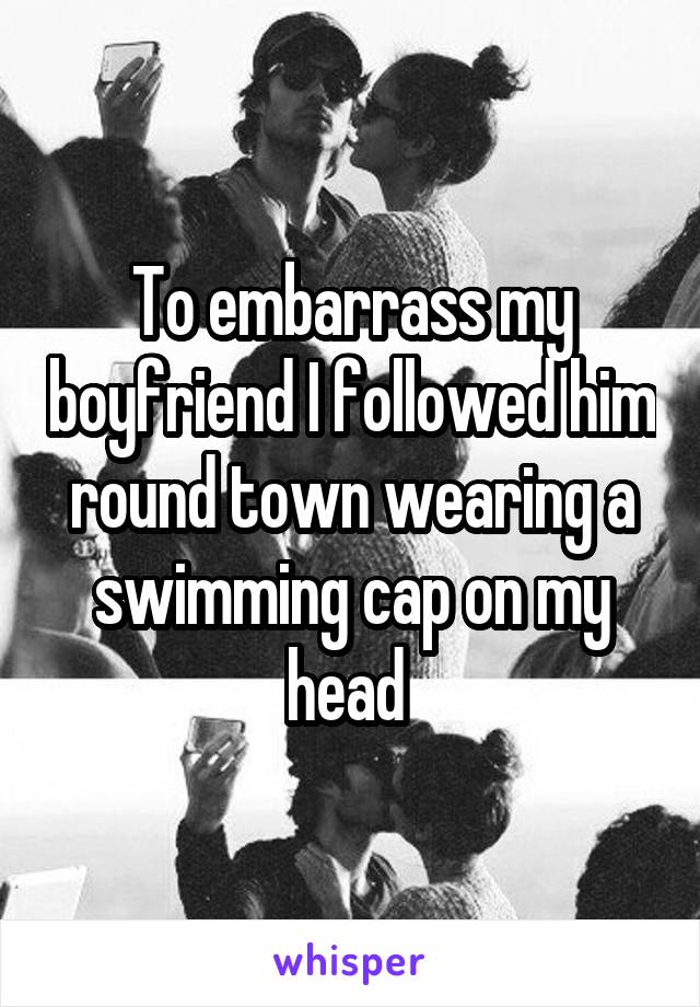 To embarrass my boyfriend I followed him round town wearing a swimming cap on my head 