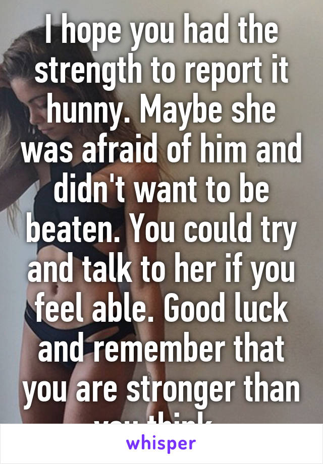 I hope you had the strength to report it hunny. Maybe she was afraid of him and didn't want to be beaten. You could try and talk to her if you feel able. Good luck and remember that you are stronger than you think. 