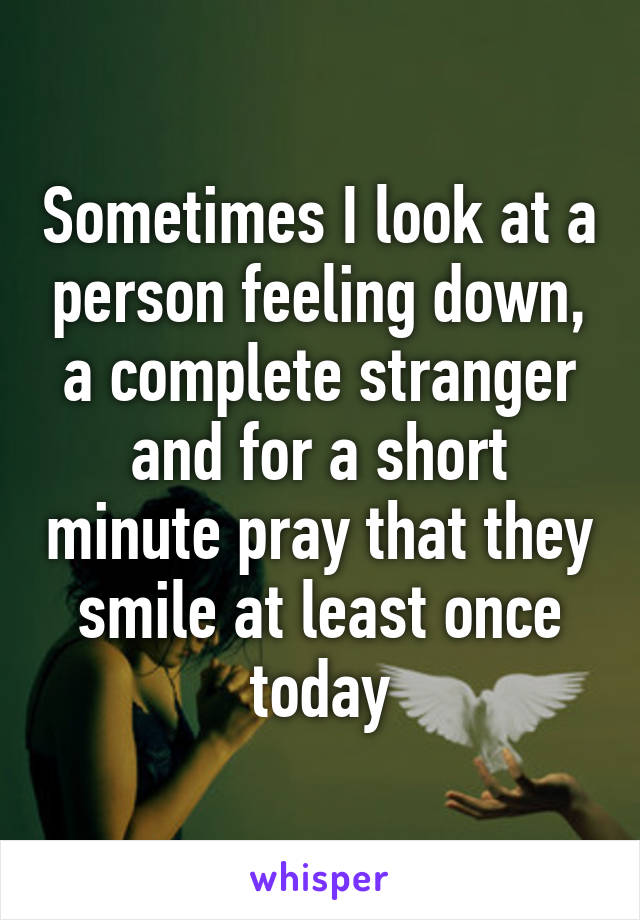 Sometimes I look at a person feeling down, a complete stranger and for a short minute pray that they smile at least once today