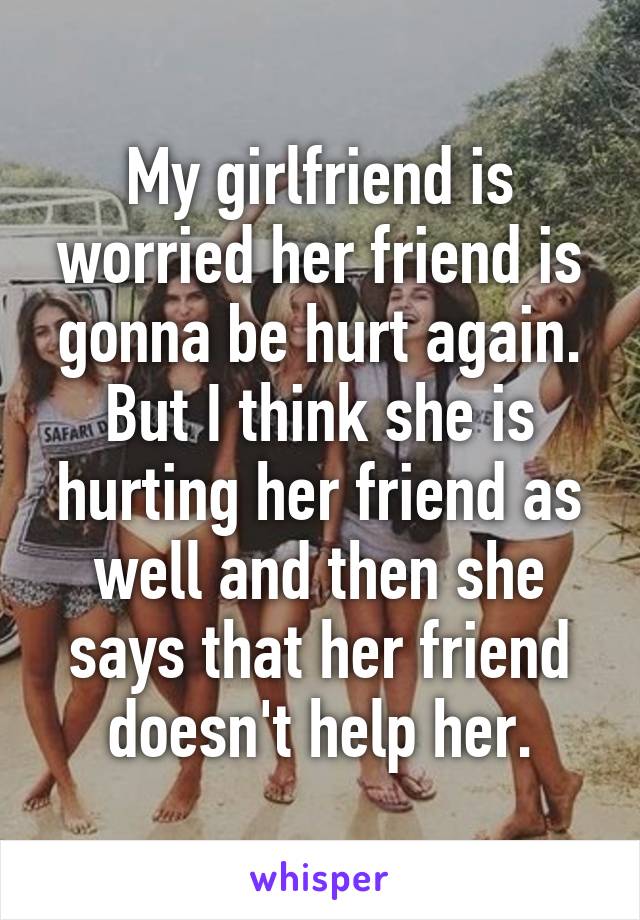 My girlfriend is worried her friend is gonna be hurt again. But I think she is hurting her friend as well and then she says that her friend doesn't help her.