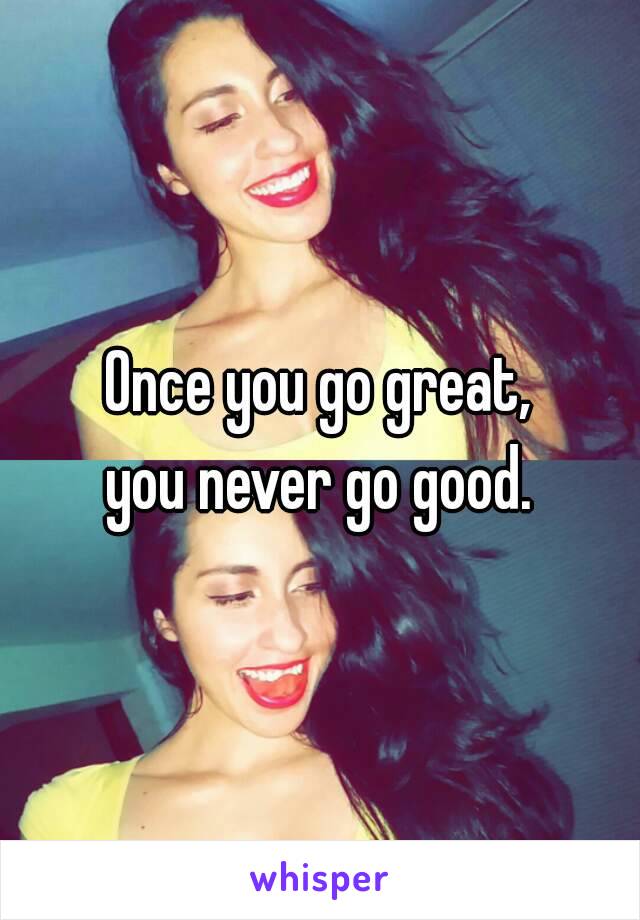 Once you go great,
you never go good.