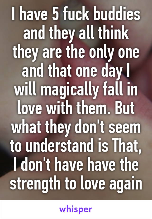 I have 5 fuck buddies and they all think they are the only one and that one day I will magically fall in love with them. But what they don't seem to understand is That, I don't have have the strength to love again 