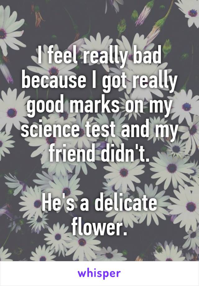 I feel really bad because I got really good marks on my science test and my friend didn't.

He's a delicate flower.