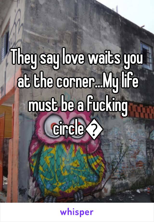 They say love waits you at the corner...My life must be a fucking circle😂