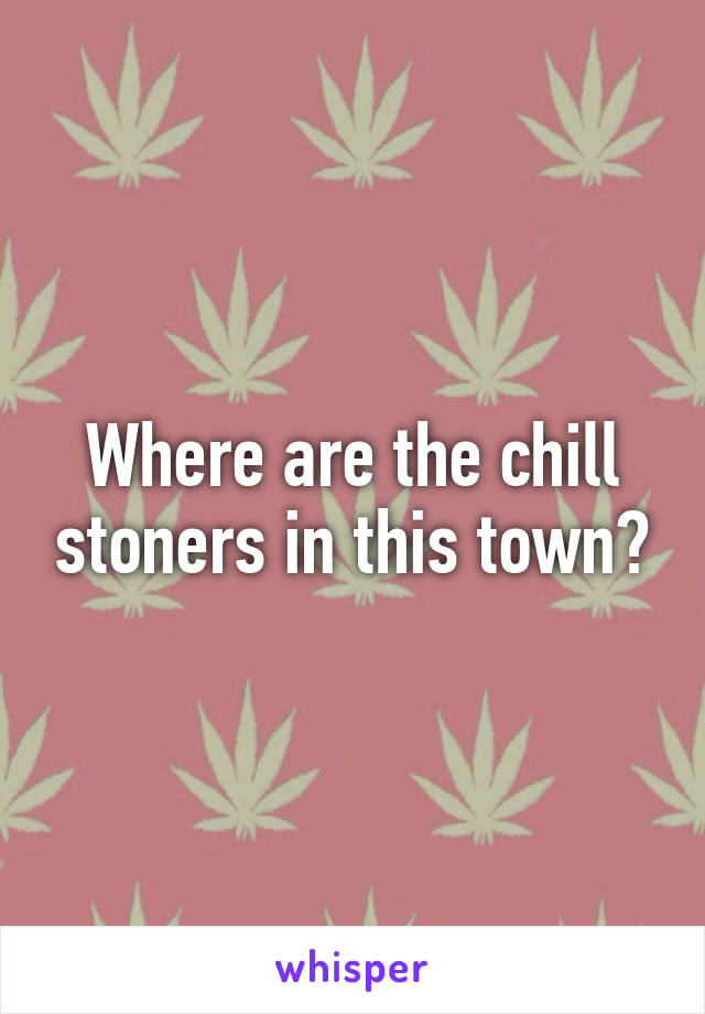 Where are the chill stoners in this town?