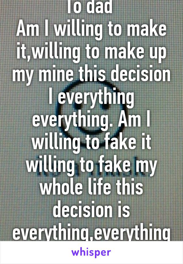 To dad 
Am I willing to make it,willing to make up my mine this decision I everything everything. Am I willing to fake it willing to fake my whole life this decision is everything,everything.