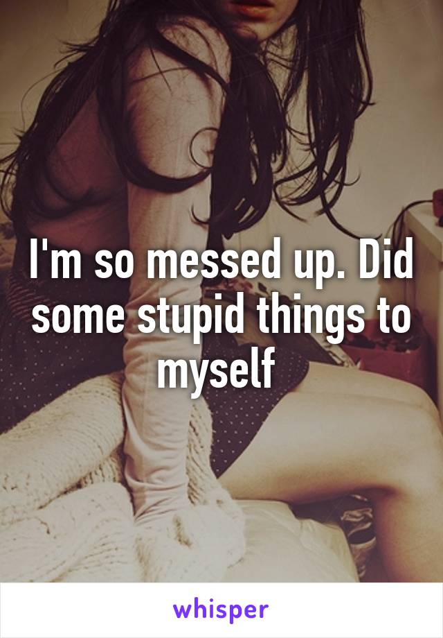 I'm so messed up. Did some stupid things to myself 