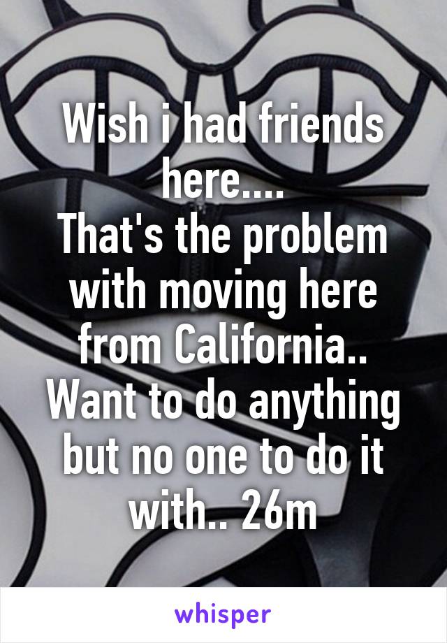 Wish i had friends here....
That's the problem with moving here from California..
Want to do anything but no one to do it with.. 26m