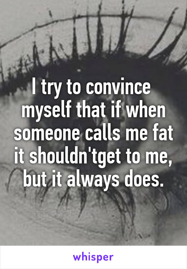 I try to convince  myself that if when someone calls me fat it shouldn'tget to me, but it always does.