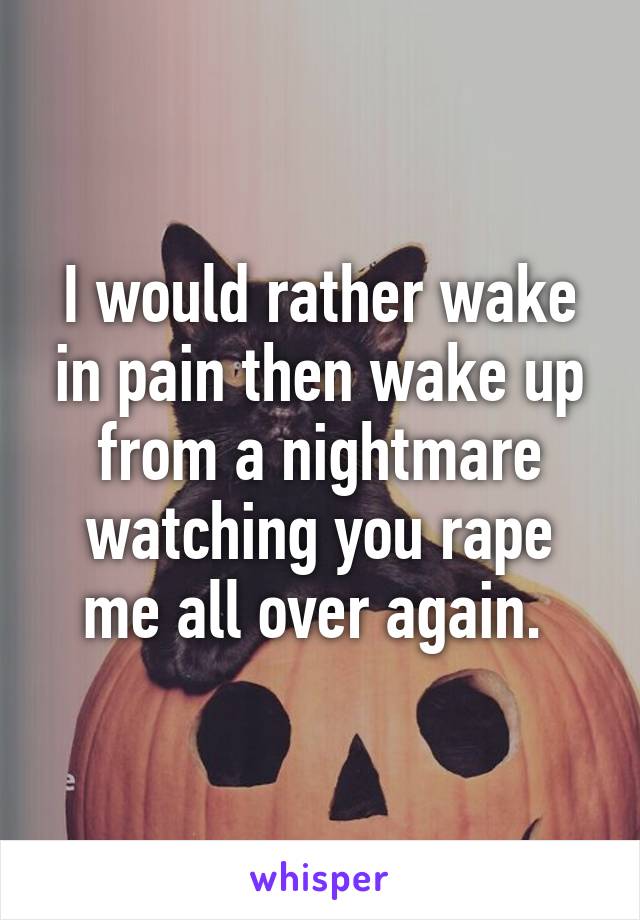 I would rather wake in pain then wake up from a nightmare watching you rape me all over again. 