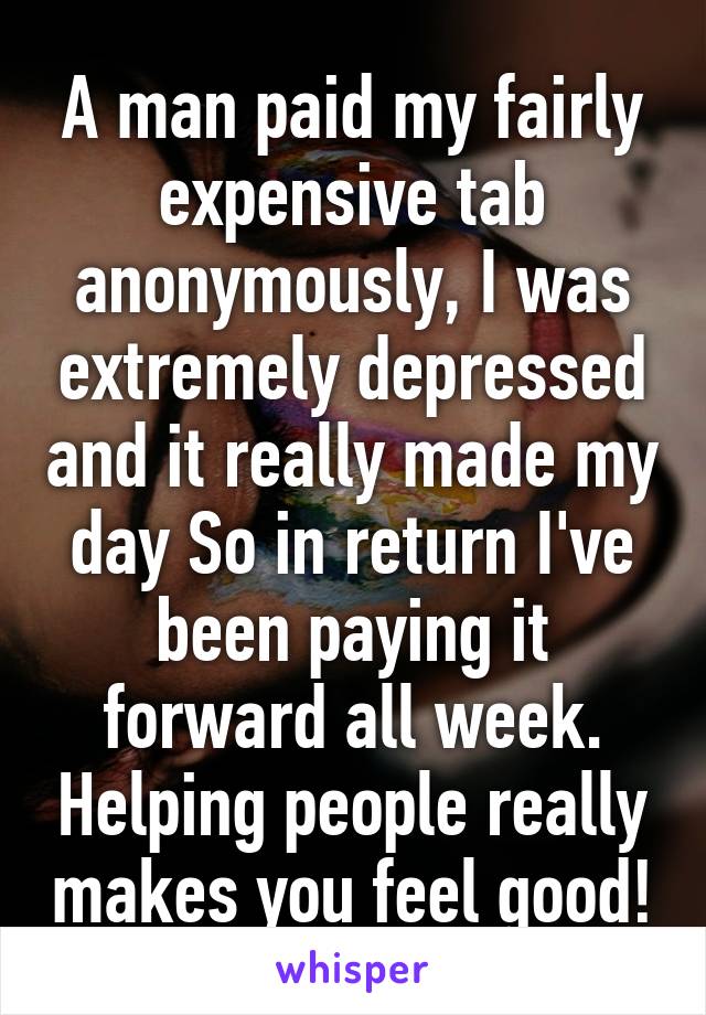 A man paid my fairly expensive tab anonymously, I was extremely depressed and it really made my day So in return I've been paying it forward all week. Helping people really makes you feel good!