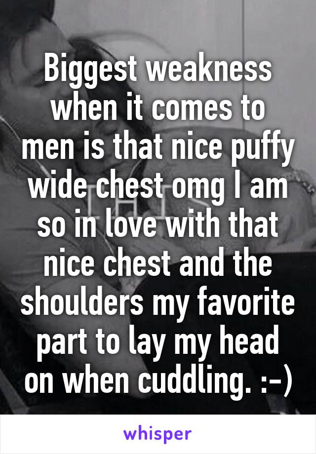 Biggest weakness when it comes to men is that nice puffy wide chest omg I am so in love with that nice chest and the shoulders my favorite part to lay my head on when cuddling. :-)