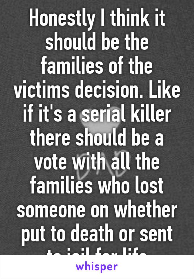 Honestly I think it should be the families of the victims decision. Like if it's a serial killer there should be a vote with all the families who lost someone on whether put to death or sent to jail for life