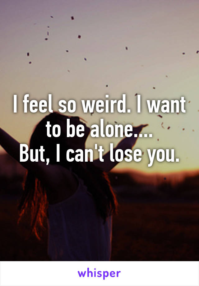 I feel so weird. I want to be alone....
But, I can't lose you. 