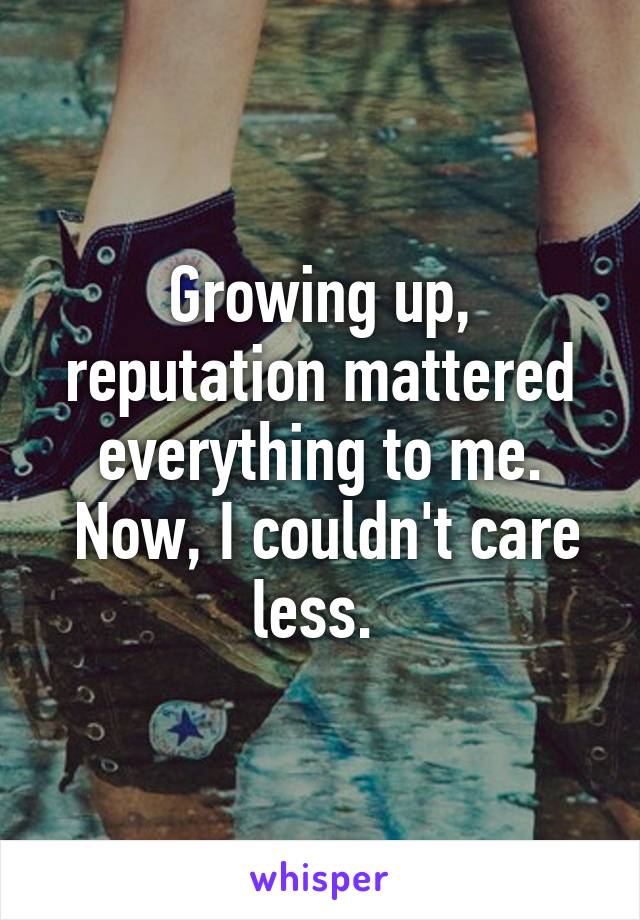 Growing up, reputation mattered everything to me.
 Now, I couldn't care less. 