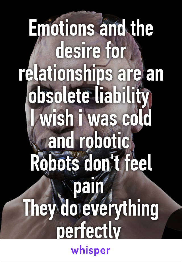 Emotions and the desire for relationships are an obsolete liability 
I wish i was cold and robotic 
Robots don't feel pain 
They do everything perfectly 