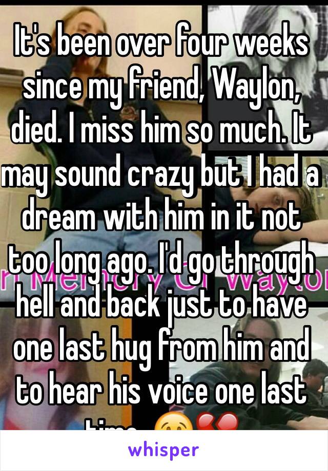 It's been over four weeks since my friend, Waylon, died. I miss him so much. It may sound crazy but I had a dream with him in it not too long ago. I'd go through hell and back just to have one last hug from him and to hear his voice one last time. 😢💔