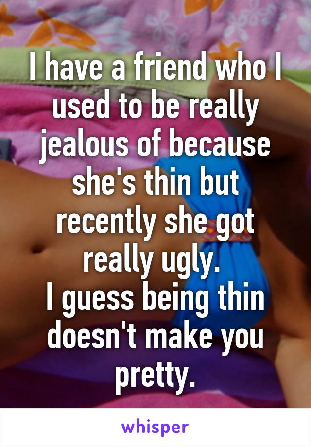 I have a friend who I used to be really jealous of because she's thin but recently she got really ugly. 
I guess being thin doesn't make you pretty.