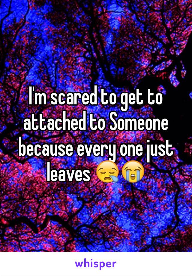 I'm scared to get to attached to Someone because every one just leaves 😪😭