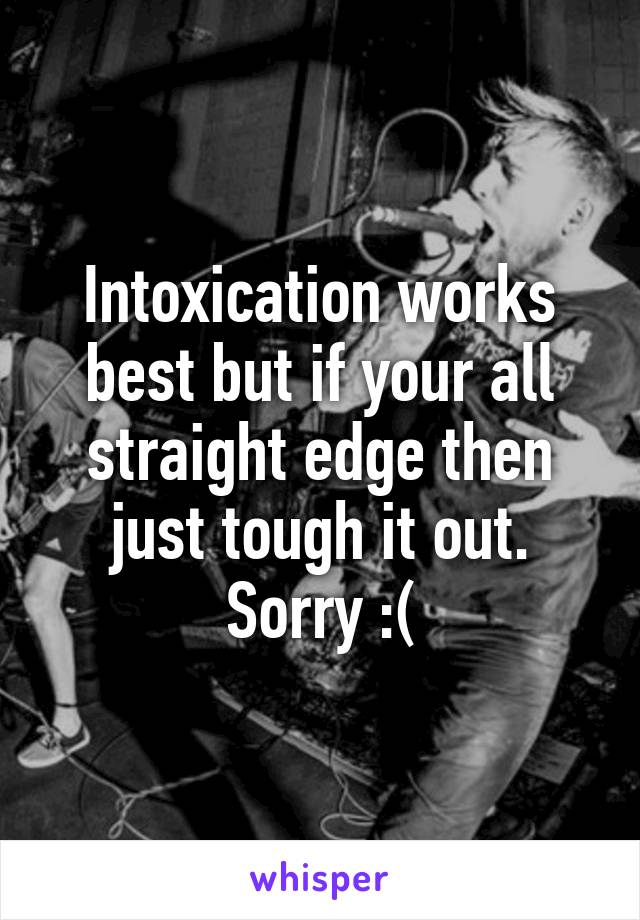 Intoxication works best but if your all straight edge then just tough it out. Sorry :(