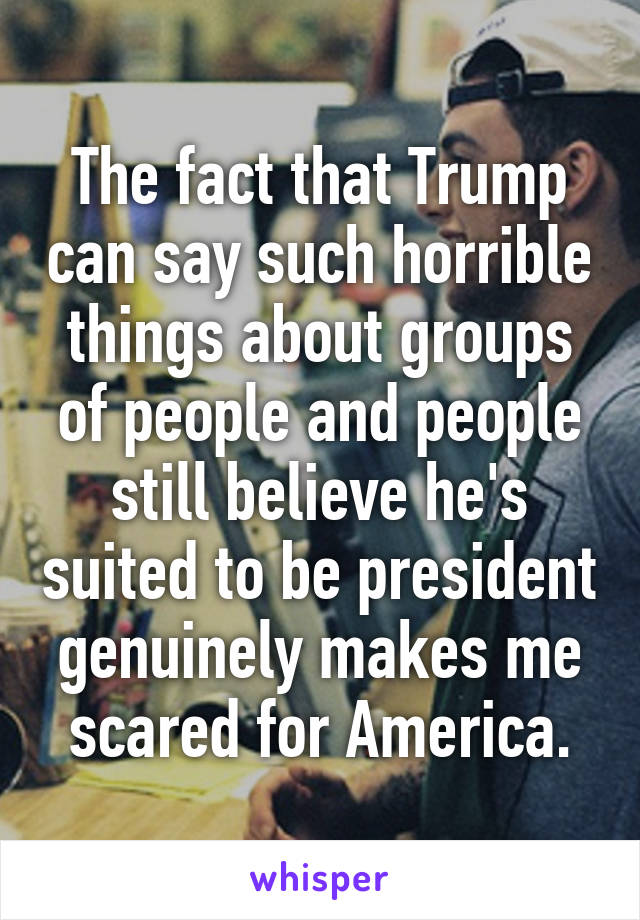 The fact that Trump can say such horrible things about groups of people and people still believe he's suited to be president genuinely makes me scared for America.