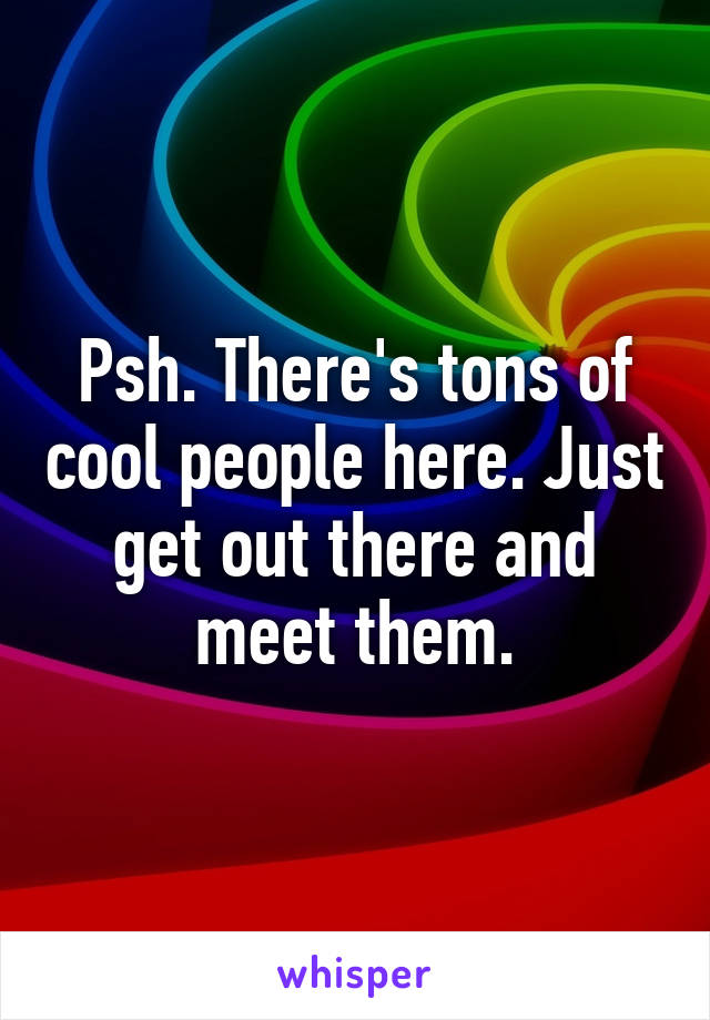 Psh. There's tons of cool people here. Just get out there and meet them.