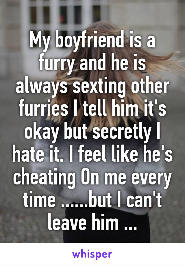 My boyfriend is a furry and he is always sexting other furries I tell him it's okay but secretly I hate it. I feel like he's cheating On me every time ......but I can't leave him ...