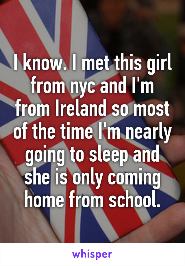 I know. I met this girl from nyc and I'm from Ireland so most of the time I'm nearly going to sleep and she is only coming home from school.