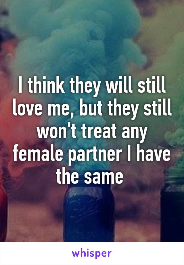 I think they will still love me, but they still won't treat any female partner I have the same 