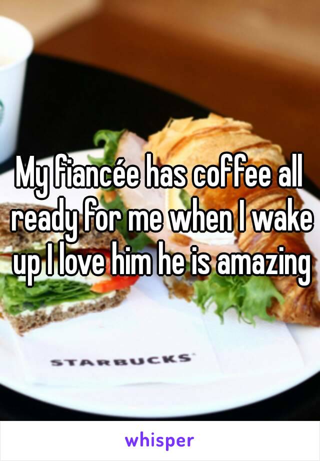 My fiancée has coffee all ready for me when I wake up I love him he is amazing