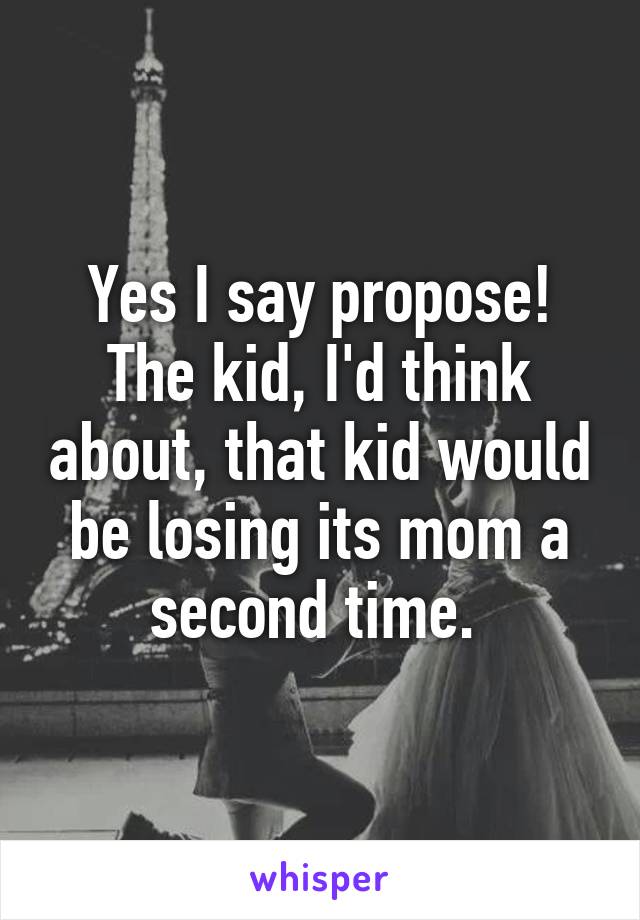 Yes I say propose! The kid, I'd think about, that kid would be losing its mom a second time. 