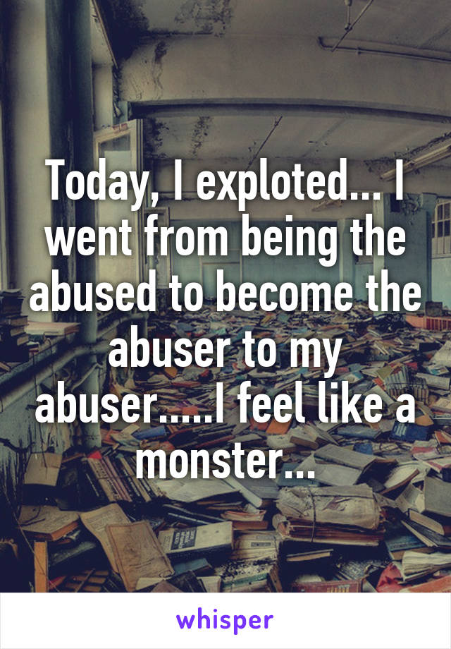 Today, I exploted... I went from being the abused to become the abuser to my abuser.....I feel like a monster...