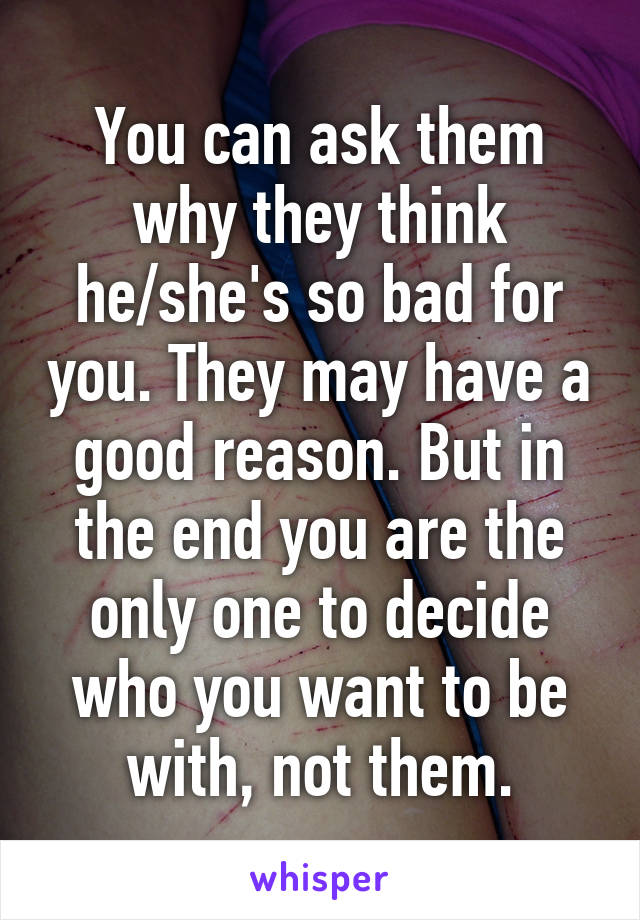 You can ask them why they think he/she's so bad for you. They may have a good reason. But in the end you are the only one to decide who you want to be with, not them.