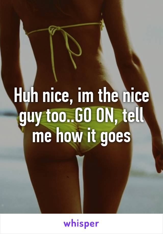 Huh nice, im the nice guy too..GO ON, tell me how it goes