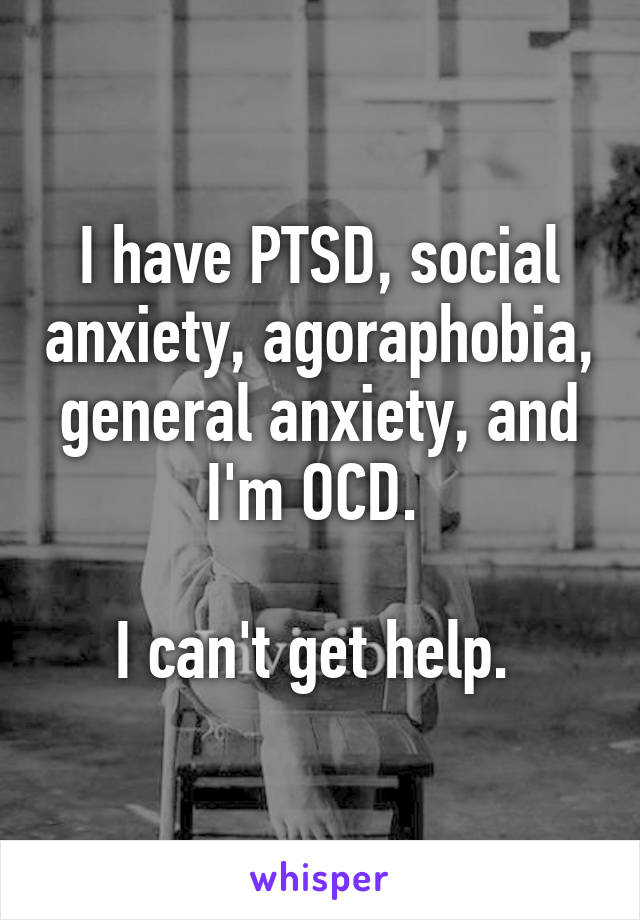 I have PTSD, social anxiety, agoraphobia, general anxiety, and I'm OCD. 

I can't get help. 