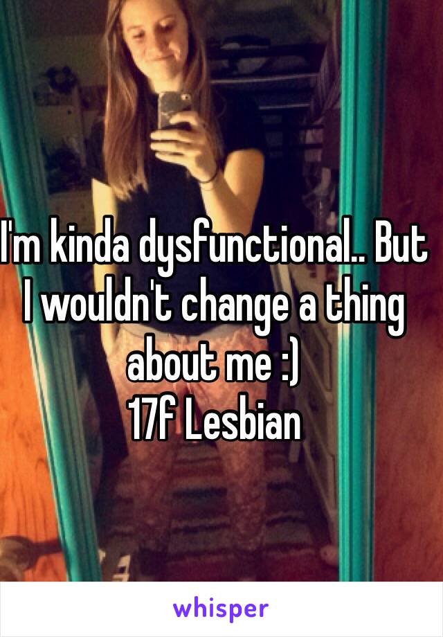 I'm kinda dysfunctional.. But I wouldn't change a thing about me :) 
17f Lesbian