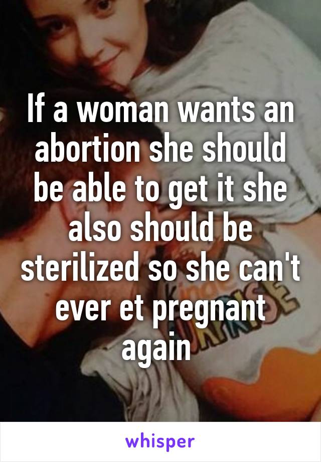 If a woman wants an abortion she should be able to get it she also should be sterilized so she can't ever et pregnant again 