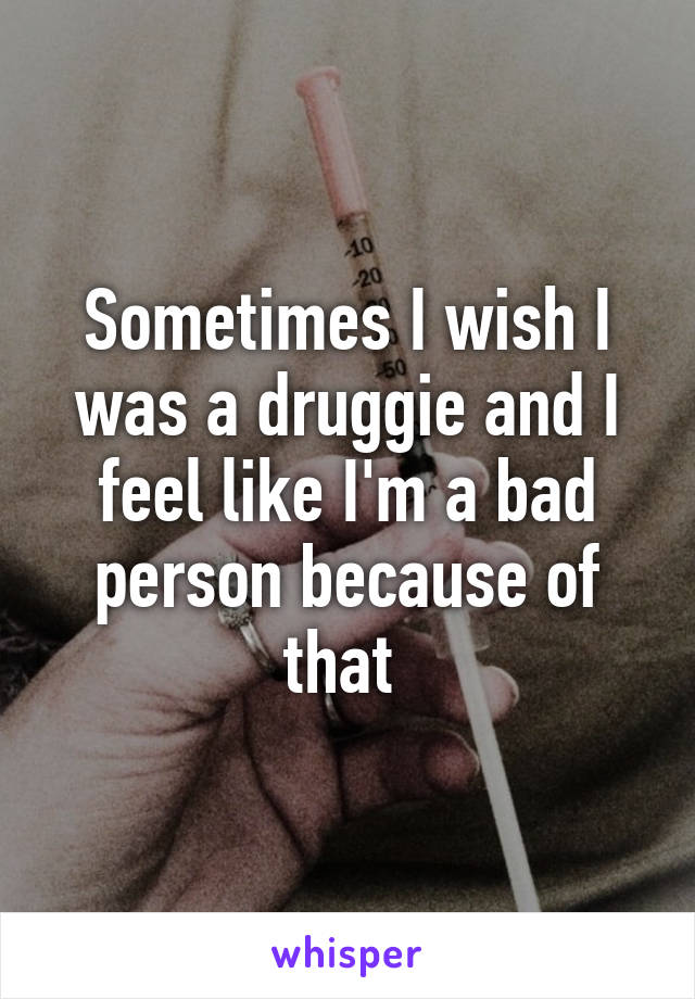 Sometimes I wish I was a druggie and I feel like I'm a bad person because of that 